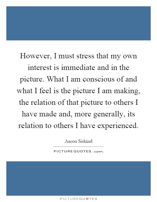 However, I must stress that my own interest is immediate and in the picture. What I am conscious of and what I feel is the picture I am making, the relation of that picture to others I have made and, more generally, its relation to others I have experienced Picture Quote #1