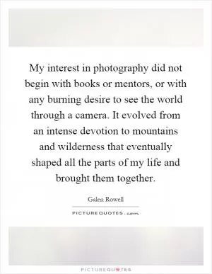 My interest in photography did not begin with books or mentors, or with any burning desire to see the world through a camera. It evolved from an intense devotion to mountains and wilderness that eventually shaped all the parts of my life and brought them together Picture Quote #1