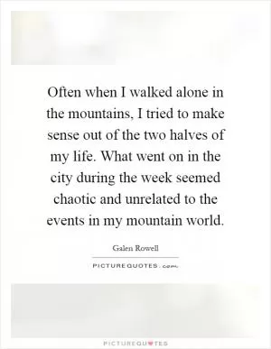 Often when I walked alone in the mountains, I tried to make sense out of the two halves of my life. What went on in the city during the week seemed chaotic and unrelated to the events in my mountain world Picture Quote #1