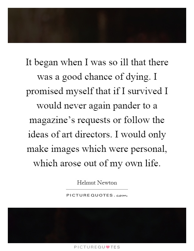 It began when I was so ill that there was a good chance of dying. I promised myself that if I survived I would never again pander to a magazine's requests or follow the ideas of art directors. I would only make images which were personal, which arose out of my own life Picture Quote #1