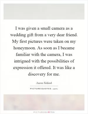 I was given a small camera as a wedding gift from a very dear friend. My first pictures were taken on my honeymoon. As soon as I became familiar with the camera, I was intrigued with the possibilities of expression it offered. It was like a discovery for me Picture Quote #1