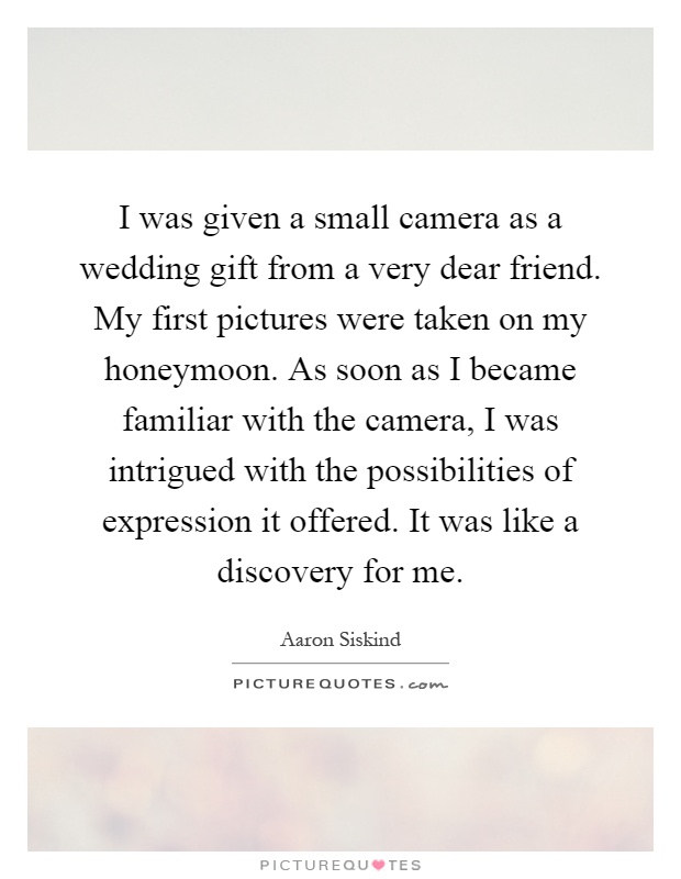 I was given a small camera as a wedding gift from a very dear friend. My first pictures were taken on my honeymoon. As soon as I became familiar with the camera, I was intrigued with the possibilities of expression it offered. It was like a discovery for me Picture Quote #1