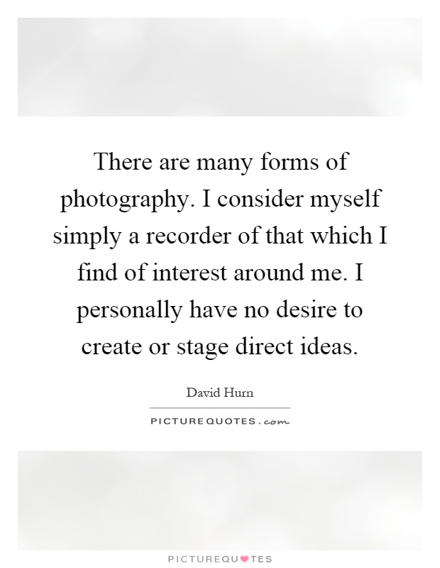 There are many forms of photography. I consider myself simply a recorder of that which I find of interest around me. I personally have no desire to create or stage direct ideas Picture Quote #1