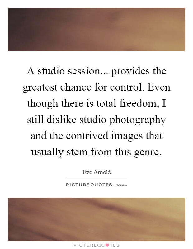 A studio session... provides the greatest chance for control. Even though there is total freedom, I still dislike studio photography and the contrived images that usually stem from this genre Picture Quote #1