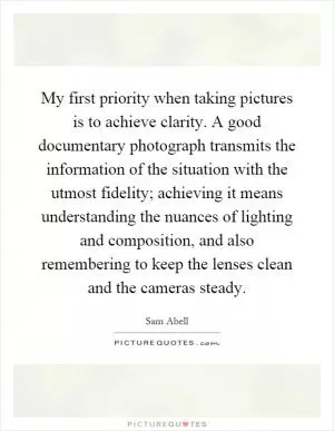 My first priority when taking pictures is to achieve clarity. A good documentary photograph transmits the information of the situation with the utmost fidelity; achieving it means understanding the nuances of lighting and composition, and also remembering to keep the lenses clean and the cameras steady Picture Quote #1