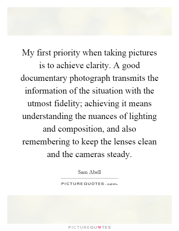 My first priority when taking pictures is to achieve clarity. A good documentary photograph transmits the information of the situation with the utmost fidelity; achieving it means understanding the nuances of lighting and composition, and also remembering to keep the lenses clean and the cameras steady Picture Quote #1
