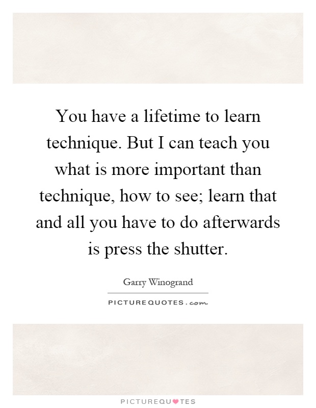 You have a lifetime to learn technique. But I can teach you what is more important than technique, how to see; learn that and all you have to do afterwards is press the shutter Picture Quote #1