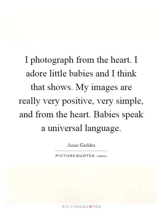 I photograph from the heart. I adore little babies and I think that shows. My images are really very positive, very simple, and from the heart. Babies speak a universal language Picture Quote #1