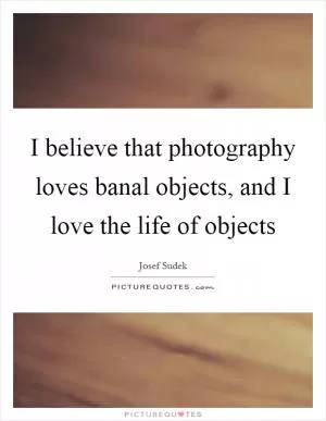 I believe that photography loves banal objects, and I love the life of objects Picture Quote #1