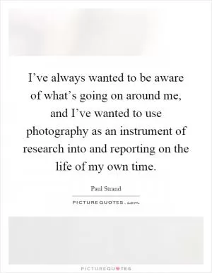 I’ve always wanted to be aware of what’s going on around me, and I’ve wanted to use photography as an instrument of research into and reporting on the life of my own time Picture Quote #1