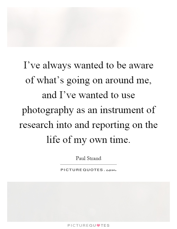 I've always wanted to be aware of what's going on around me, and I've wanted to use photography as an instrument of research into and reporting on the life of my own time Picture Quote #1