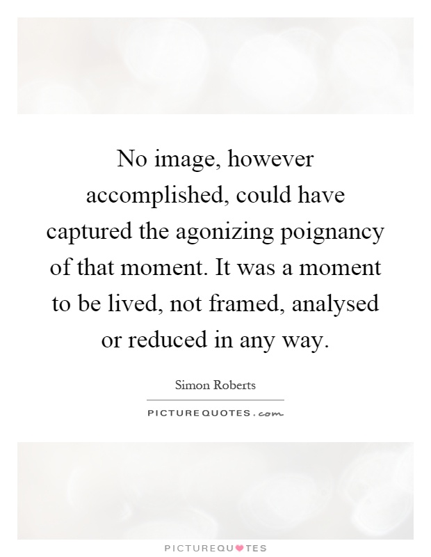 No image, however accomplished, could have captured the agonizing poignancy of that moment. It was a moment to be lived, not framed, analysed or reduced in any way Picture Quote #1
