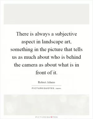 There is always a subjective aspect in landscape art, something in the picture that tells us as much about who is behind the camera as about what is in front of it Picture Quote #1