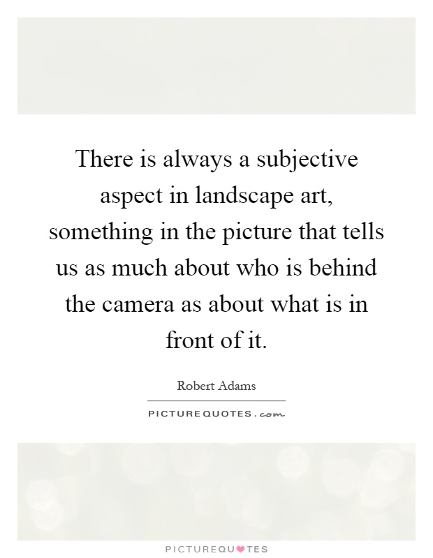 There is always a subjective aspect in landscape art, something in the picture that tells us as much about who is behind the camera as about what is in front of it Picture Quote #1
