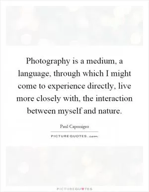 Photography is a medium, a language, through which I might come to experience directly, live more closely with, the interaction between myself and nature Picture Quote #1