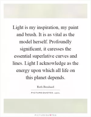 Light is my inspiration, my paint and brush. It is as vital as the model herself. Profoundly significant, it caresses the essential superlative curves and lines. Light I acknowledge as the energy upon which all life on this planet depends Picture Quote #1