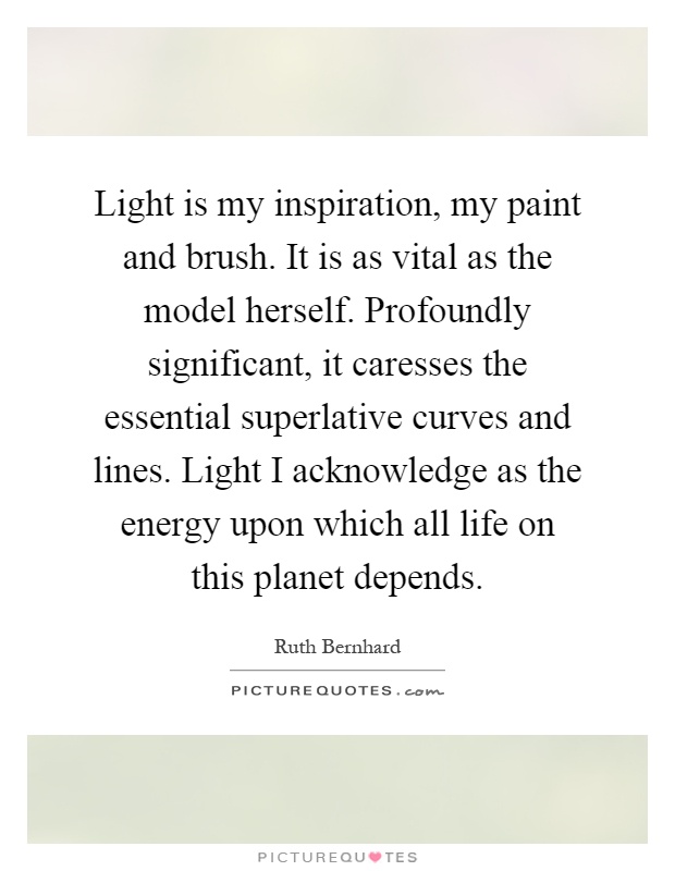 Light is my inspiration, my paint and brush. It is as vital as the model herself. Profoundly significant, it caresses the essential superlative curves and lines. Light I acknowledge as the energy upon which all life on this planet depends Picture Quote #1