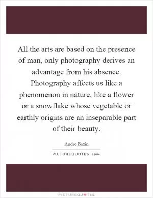 All the arts are based on the presence of man, only photography derives an advantage from his absence. Photography affects us like a phenomenon in nature, like a flower or a snowflake whose vegetable or earthly origins are an inseparable part of their beauty Picture Quote #1