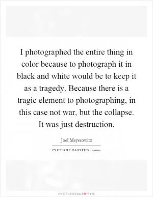 I photographed the entire thing in color because to photograph it in black and white would be to keep it as a tragedy. Because there is a tragic element to photographing, in this case not war, but the collapse. It was just destruction Picture Quote #1