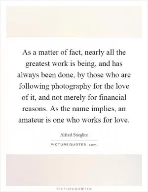 As a matter of fact, nearly all the greatest work is being, and has always been done, by those who are following photography for the love of it, and not merely for financial reasons. As the name implies, an amateur is one who works for love Picture Quote #1