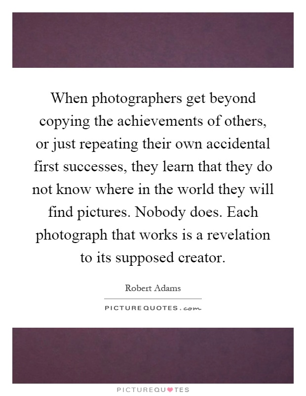 When photographers get beyond copying the achievements of others, or just repeating their own accidental first successes, they learn that they do not know where in the world they will find pictures. Nobody does. Each photograph that works is a revelation to its supposed creator Picture Quote #1