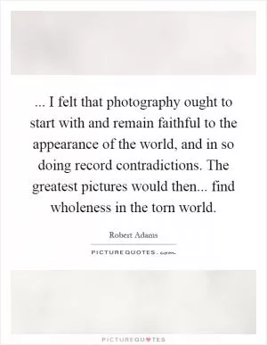 ... I felt that photography ought to start with and remain faithful to the appearance of the world, and in so doing record contradictions. The greatest pictures would then... find wholeness in the torn world Picture Quote #1