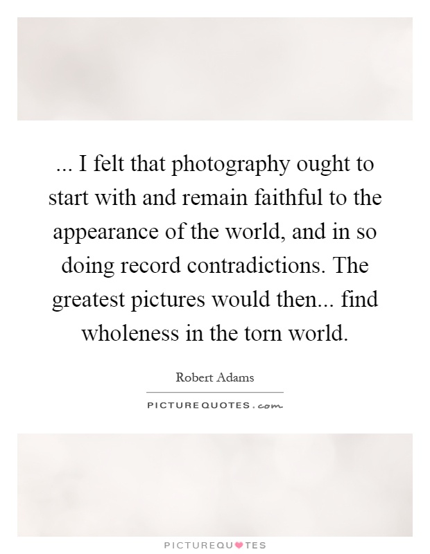 ... I felt that photography ought to start with and remain faithful to the appearance of the world, and in so doing record contradictions. The greatest pictures would then... find wholeness in the torn world Picture Quote #1