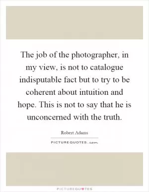 The job of the photographer, in my view, is not to catalogue indisputable fact but to try to be coherent about intuition and hope. This is not to say that he is unconcerned with the truth Picture Quote #1