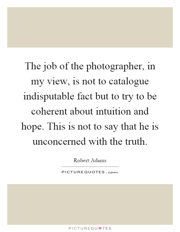 The job of the photographer, in my view, is not to catalogue indisputable fact but to try to be coherent about intuition and hope. This is not to say that he is unconcerned with the truth Picture Quote #1