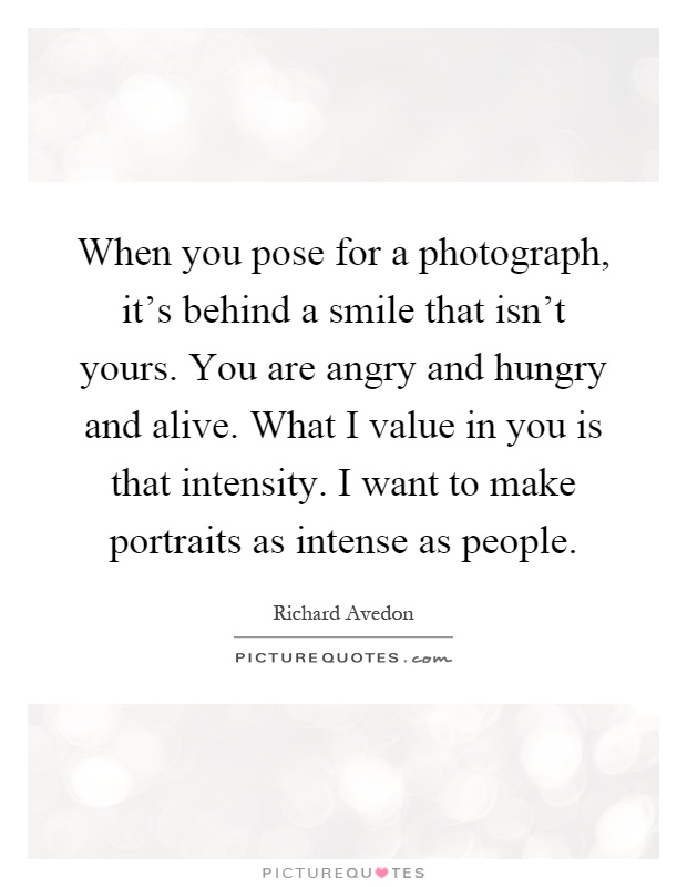 When you pose for a photograph, it's behind a smile that isn't yours. You are angry and hungry and alive. What I value in you is that intensity. I want to make portraits as intense as people Picture Quote #1