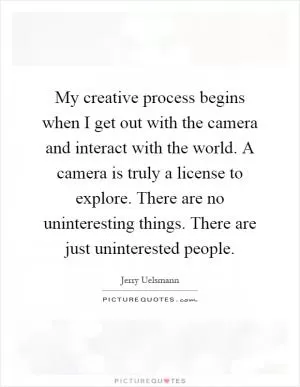 My creative process begins when I get out with the camera and interact with the world. A camera is truly a license to explore. There are no uninteresting things. There are just uninterested people Picture Quote #1