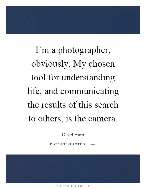 I'm a photographer, obviously. My chosen tool for understanding life, and communicating the results of this search to others, is the camera Picture Quote #1