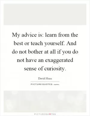 My advice is: learn from the best or teach yourself. And do not bother at all if you do not have an exaggerated sense of curiosity Picture Quote #1