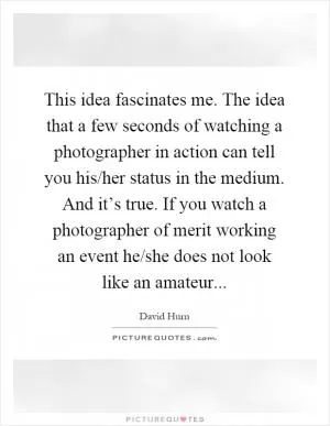 This idea fascinates me. The idea that a few seconds of watching a photographer in action can tell you his/her status in the medium. And it’s true. If you watch a photographer of merit working an event he/she does not look like an amateur Picture Quote #1