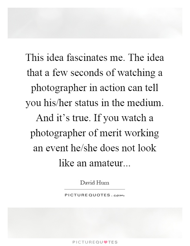 This idea fascinates me. The idea that a few seconds of watching a photographer in action can tell you his/her status in the medium. And it's true. If you watch a photographer of merit working an event he/she does not look like an amateur Picture Quote #1