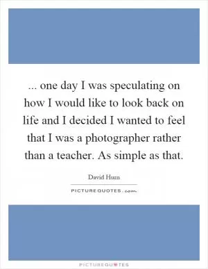 ... one day I was speculating on how I would like to look back on life and I decided I wanted to feel that I was a photographer rather than a teacher. As simple as that Picture Quote #1