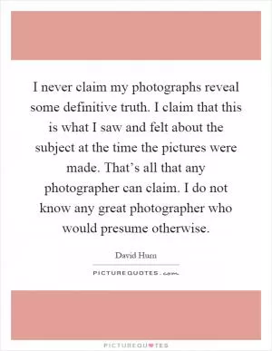 I never claim my photographs reveal some definitive truth. I claim that this is what I saw and felt about the subject at the time the pictures were made. That’s all that any photographer can claim. I do not know any great photographer who would presume otherwise Picture Quote #1