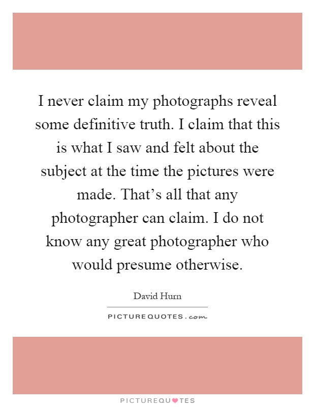 I never claim my photographs reveal some definitive truth. I claim that this is what I saw and felt about the subject at the time the pictures were made. That's all that any photographer can claim. I do not know any great photographer who would presume otherwise Picture Quote #1