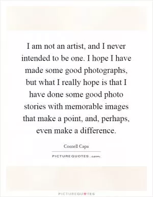 I am not an artist, and I never intended to be one. I hope I have made some good photographs, but what I really hope is that I have done some good photo stories with memorable images that make a point, and, perhaps, even make a difference Picture Quote #1