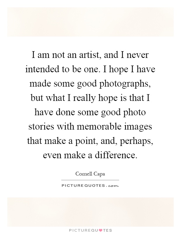 I am not an artist, and I never intended to be one. I hope I have made some good photographs, but what I really hope is that I have done some good photo stories with memorable images that make a point, and, perhaps, even make a difference Picture Quote #1