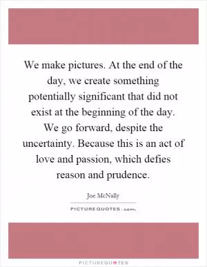 We make pictures. At the end of the day, we create something potentially significant that did not exist at the beginning of the day. We go forward, despite the uncertainty. Because this is an act of love and passion, which defies reason and prudence Picture Quote #1