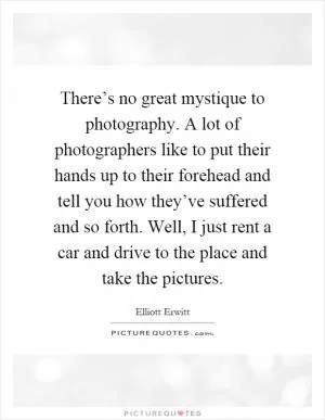 There’s no great mystique to photography. A lot of photographers like to put their hands up to their forehead and tell you how they’ve suffered and so forth. Well, I just rent a car and drive to the place and take the pictures Picture Quote #1