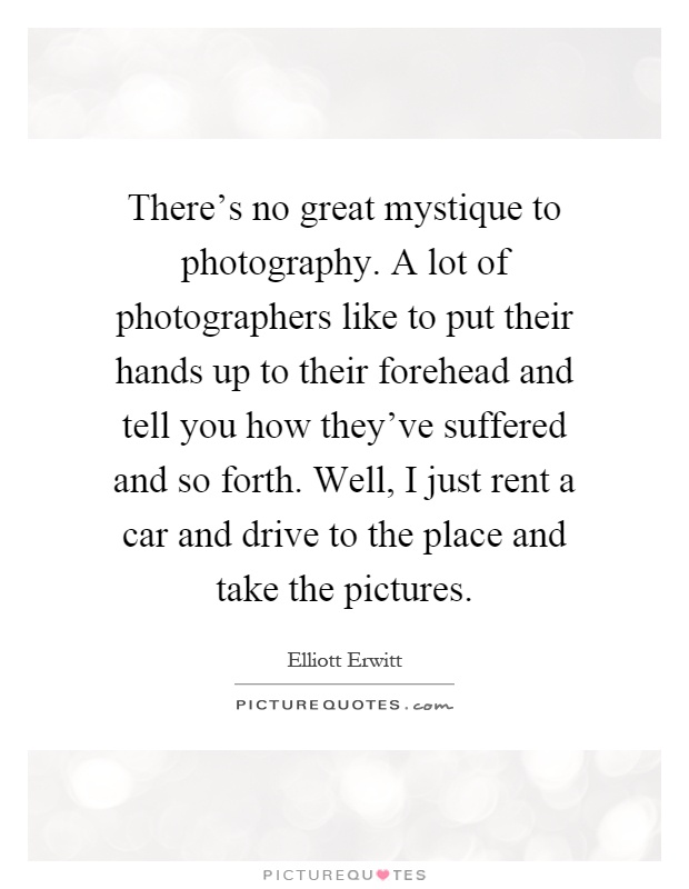 There's no great mystique to photography. A lot of photographers like to put their hands up to their forehead and tell you how they've suffered and so forth. Well, I just rent a car and drive to the place and take the pictures Picture Quote #1