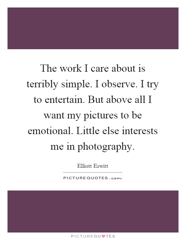 The work I care about is terribly simple. I observe. I try to entertain. But above all I want my pictures to be emotional. Little else interests me in photography Picture Quote #1