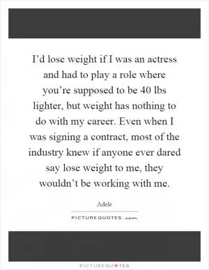 I’d lose weight if I was an actress and had to play a role where you’re supposed to be 40 lbs lighter, but weight has nothing to do with my career. Even when I was signing a contract, most of the industry knew if anyone ever dared say lose weight to me, they wouldn’t be working with me Picture Quote #1