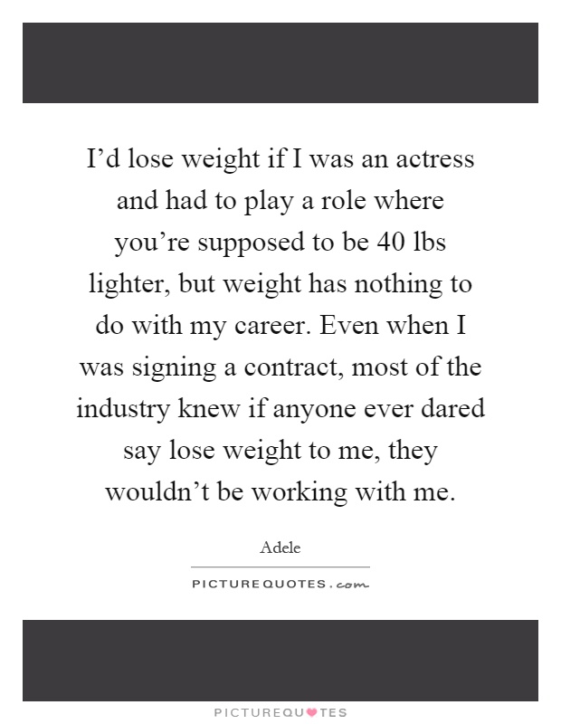 I'd lose weight if I was an actress and had to play a role where you're supposed to be 40 lbs lighter, but weight has nothing to do with my career. Even when I was signing a contract, most of the industry knew if anyone ever dared say lose weight to me, they wouldn't be working with me Picture Quote #1