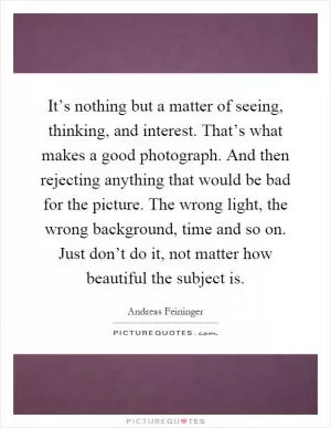 It’s nothing but a matter of seeing, thinking, and interest. That’s what makes a good photograph. And then rejecting anything that would be bad for the picture. The wrong light, the wrong background, time and so on. Just don’t do it, not matter how beautiful the subject is Picture Quote #1