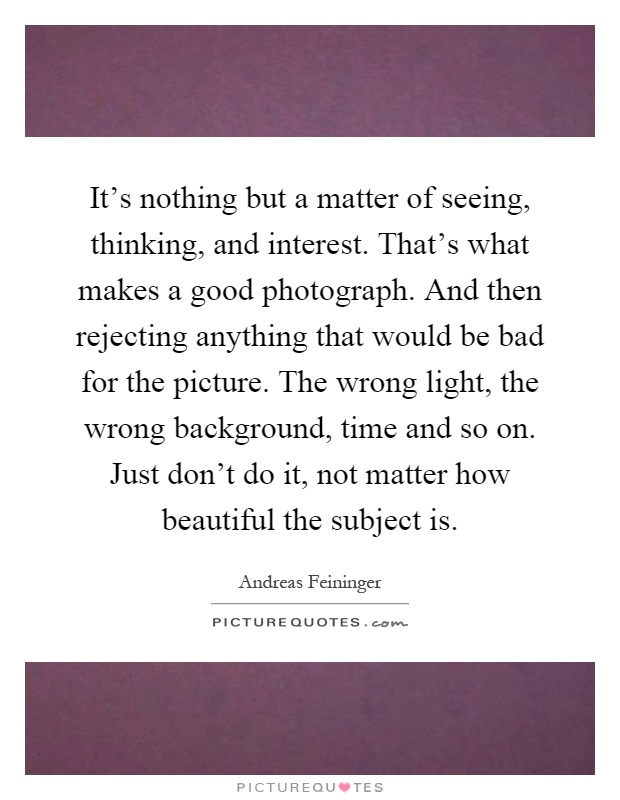 It's nothing but a matter of seeing, thinking, and interest. That's what makes a good photograph. And then rejecting anything that would be bad for the picture. The wrong light, the wrong background, time and so on. Just don't do it, not matter how beautiful the subject is Picture Quote #1