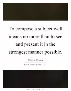 To compose a subject well means no more than to see and present it in the strongest manner possible Picture Quote #1