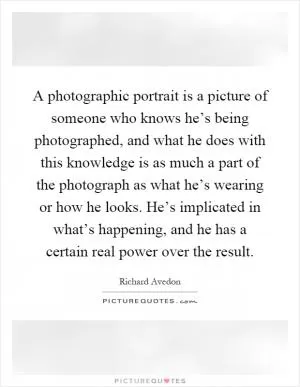 A photographic portrait is a picture of someone who knows he’s being photographed, and what he does with this knowledge is as much a part of the photograph as what he’s wearing or how he looks. He’s implicated in what’s happening, and he has a certain real power over the result Picture Quote #1
